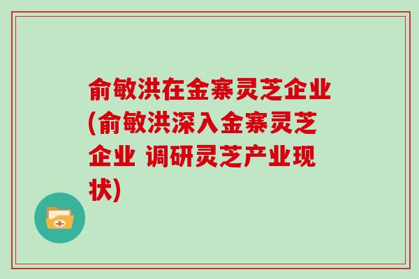 俞敏洪在金寨灵芝企业(俞敏洪深入金寨灵芝企业 调研灵芝产业现状)