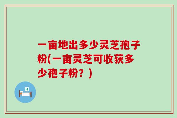 一亩地出多少灵芝孢子粉(一亩灵芝可收获多少孢子粉？)