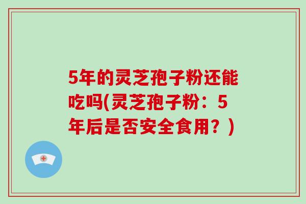 5年的灵芝孢子粉还能吃吗(灵芝孢子粉：5年后是否安全食用？)