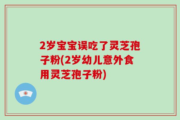 2岁宝宝误吃了灵芝孢子粉(2岁幼儿意外食用灵芝孢子粉)