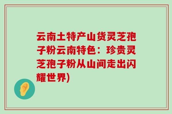 云南土特产山货灵芝孢子粉云南特色：珍贵灵芝孢子粉从山间走出闪耀世界)