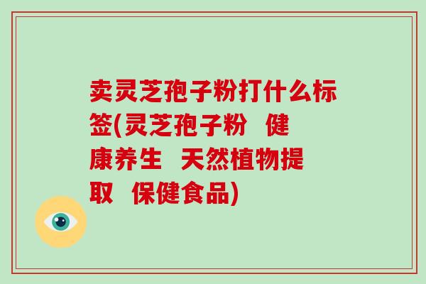 卖灵芝孢子粉打什么标签(灵芝孢子粉  健康养生  天然植物提取  保健食品)