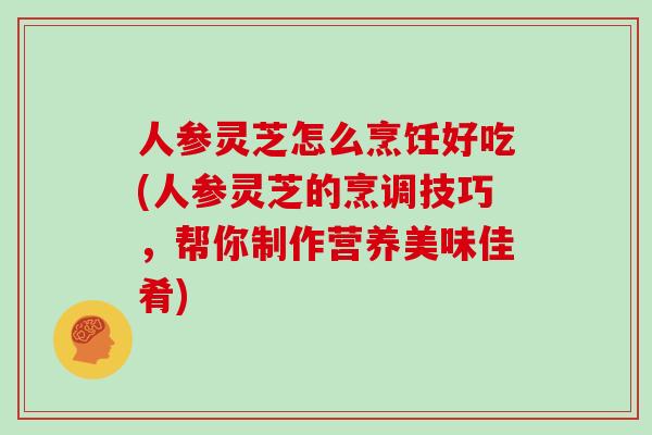 人参灵芝怎么烹饪好吃(人参灵芝的烹调技巧，帮你制作营养美味佳肴)