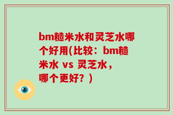 bm糙米水和灵芝水哪个好用(比较：bm糙米水 vs 灵芝水，哪个更好？)