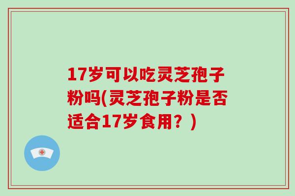 17岁可以吃灵芝孢子粉吗(灵芝孢子粉是否适合17岁食用？)