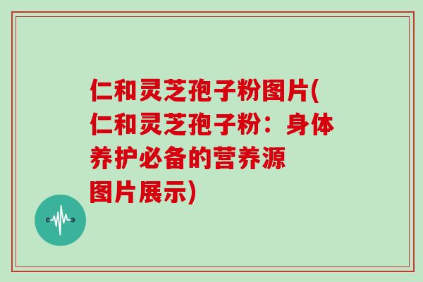 仁和灵芝孢子粉图片(仁和灵芝孢子粉：身体养护必备的营养源  图片展示)