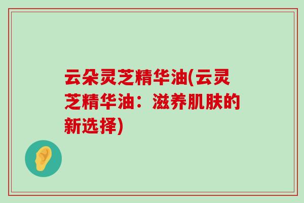 云朵灵芝精华油(云灵芝精华油：滋养的新选择)