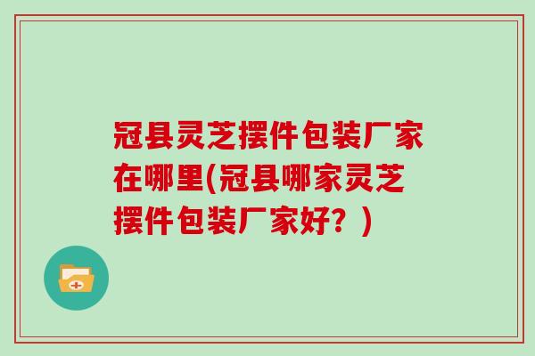 冠县灵芝摆件包装厂家在哪里(冠县哪家灵芝摆件包装厂家好？)