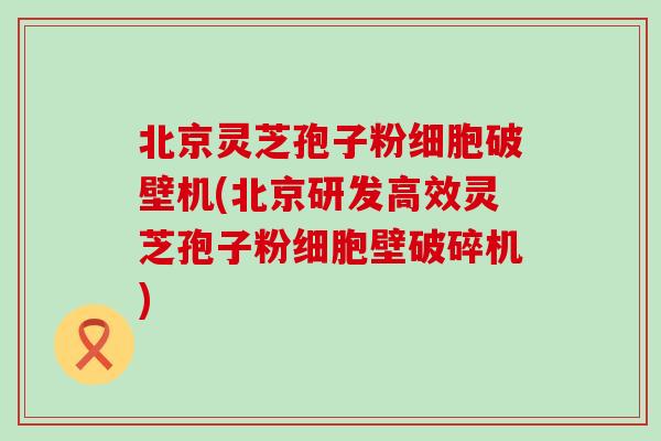 北京灵芝孢子粉细胞破壁机(北京研发高效灵芝孢子粉细胞壁破碎机)