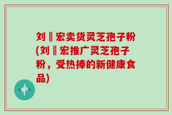 刘畊宏卖货灵芝孢子粉(刘畊宏推广灵芝孢子粉，受热捧的新健康食品)