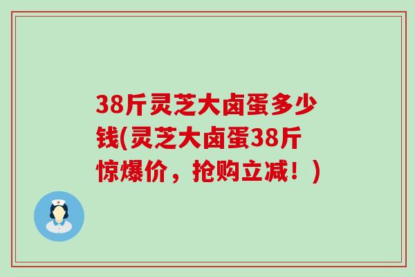 38斤灵芝大卤蛋多少钱(灵芝大卤蛋38斤惊爆价，抢购立减！)