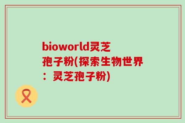 bioworld灵芝孢子粉(探索生物世界：灵芝孢子粉)