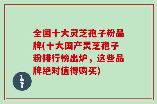 全国十大灵芝孢子粉品牌(十大国产灵芝孢子粉排行榜出炉，这些品牌绝对值得购买)