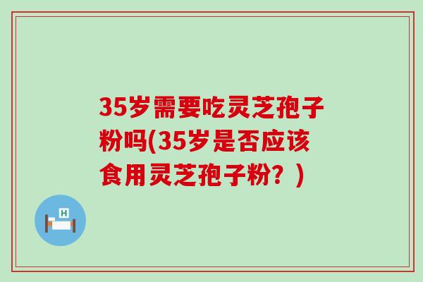 35岁需要吃灵芝孢子粉吗(35岁是否应该食用灵芝孢子粉？)