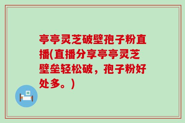 亭亭灵芝破壁孢子粉直播(直播分享亭亭灵芝壁垒轻松破，孢子粉好处多。)