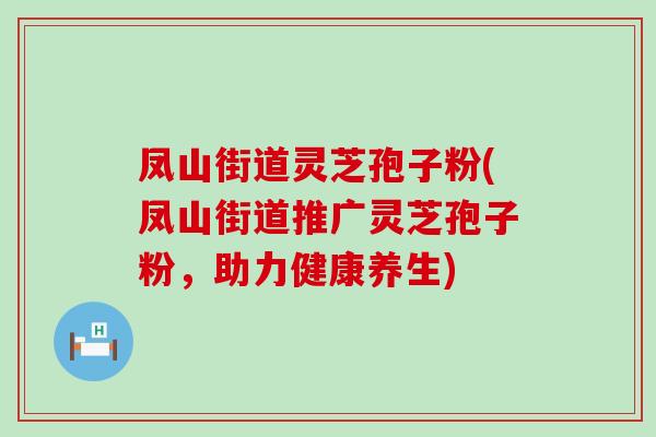 凤山街道灵芝孢子粉(凤山街道推广灵芝孢子粉，助力健康养生)