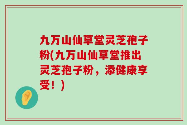 九万山仙草堂灵芝孢子粉(九万山仙草堂推出灵芝孢子粉，添健康享受！)