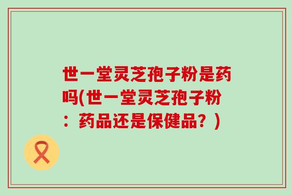 世一堂灵芝孢子粉是药吗(世一堂灵芝孢子粉：药品还是保健品？)