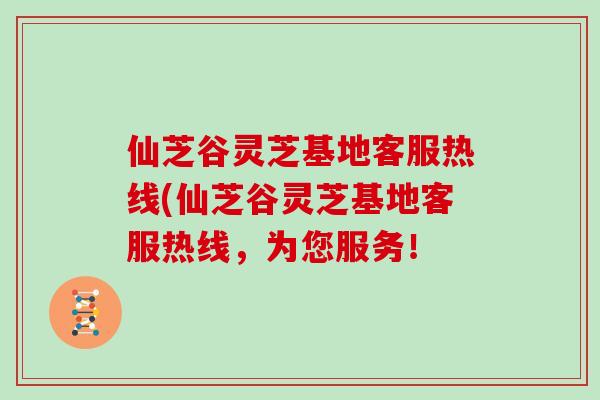 仙芝谷灵芝基地客服热线(仙芝谷灵芝基地客服热线，为您服务！