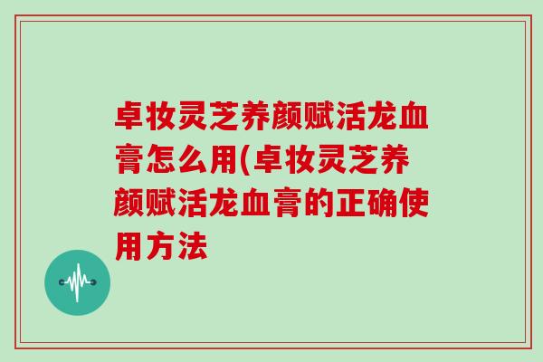 卓妆灵芝养颜赋活龙膏怎么用(卓妆灵芝养颜赋活龙膏的正确使用方法