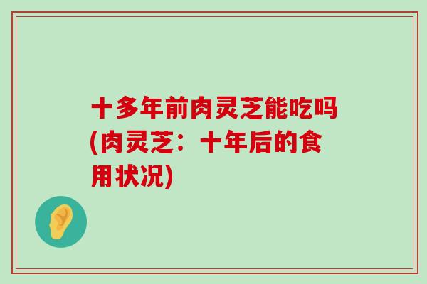 十多年前肉灵芝能吃吗(肉灵芝：十年后的食用状况)