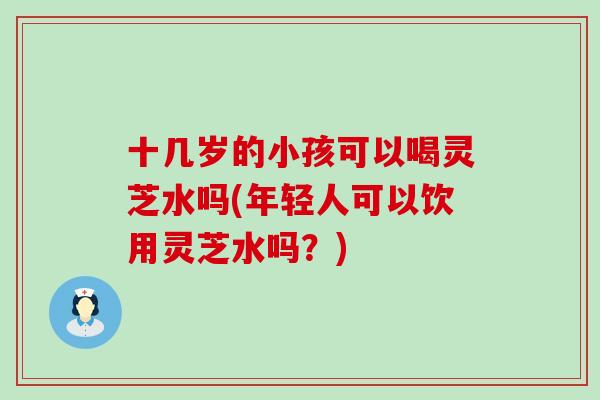 十几岁的小孩可以喝灵芝水吗(年轻人可以饮用灵芝水吗？)