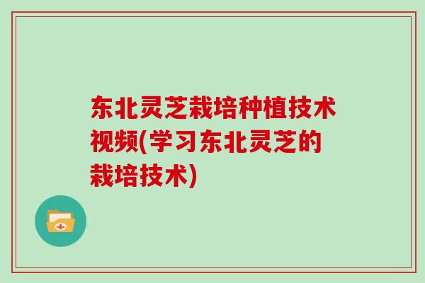 东北灵芝栽培种植技术视频(学习东北灵芝的栽培技术)