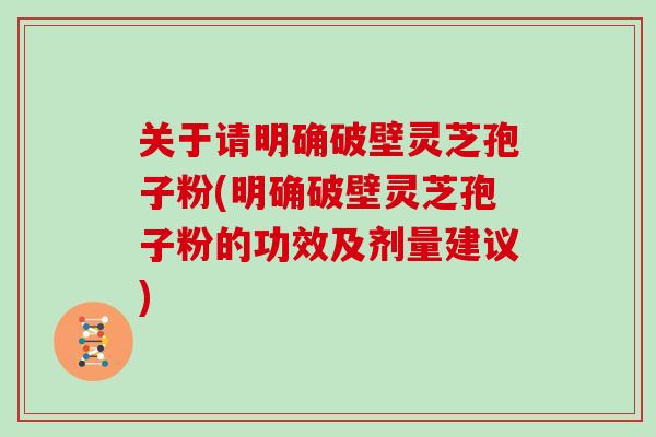 关于请明确破壁灵芝孢子粉(明确破壁灵芝孢子粉的功效及剂量建议)