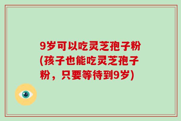 9岁可以吃灵芝孢子粉(孩子也能吃灵芝孢子粉，只要等待到9岁)