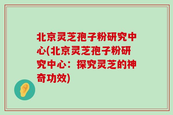 北京灵芝孢子粉研究中心(北京灵芝孢子粉研究中心：探究灵芝的神奇功效)