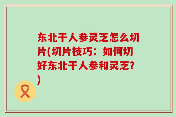 东北干人参灵芝怎么切片(切片技巧：如何切好东北干人参和灵芝？)