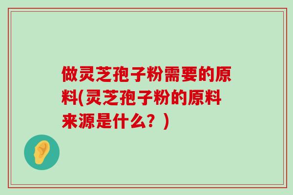 做灵芝孢子粉需要的原料(灵芝孢子粉的原料来源是什么？)