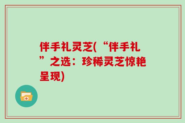 伴手礼灵芝(“伴手礼”之选：珍稀灵芝惊艳呈现)