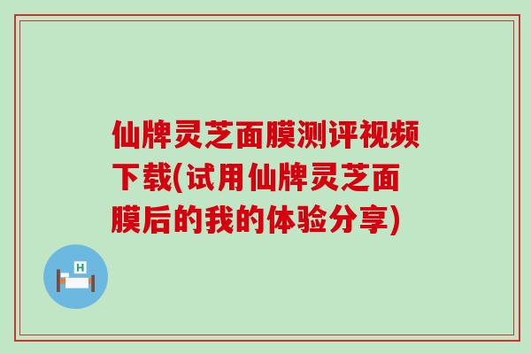 仙牌灵芝面膜测评视频下载(试用仙牌灵芝面膜后的我的体验分享)