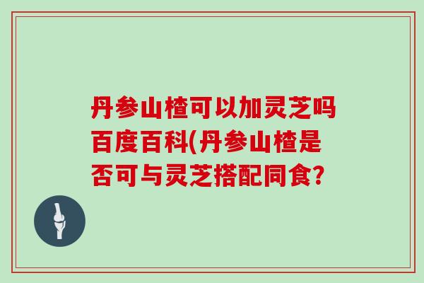 丹参山楂可以加灵芝吗百度百科(丹参山楂是否可与灵芝搭配同食？