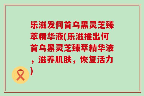 乐滋发何首乌黑灵芝臻萃精华液(乐滋推出何首乌黑灵芝臻萃精华液，滋养，恢复活力)