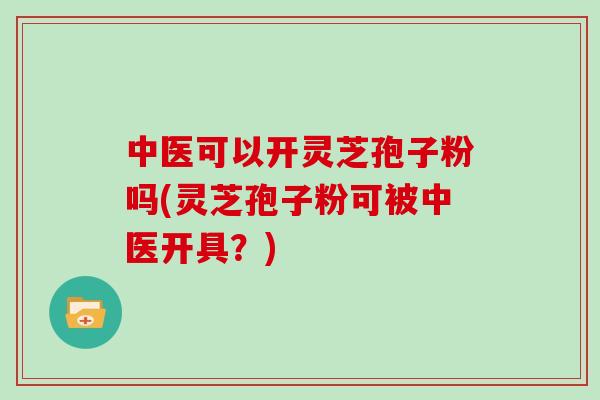 中医可以开灵芝孢子粉吗(灵芝孢子粉可被中医开具？)