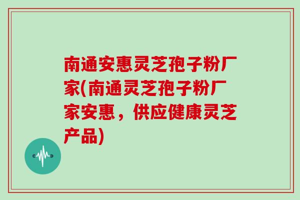 南通安惠灵芝孢子粉厂家(南通灵芝孢子粉厂家安惠，供应健康灵芝产品)