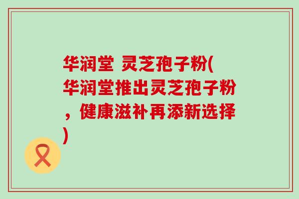 华润堂 灵芝孢子粉(华润堂推出灵芝孢子粉，健康滋补再添新选择)