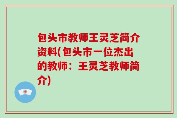 包头市教师王灵芝简介资料(包头市一位杰出的教师：王灵芝教师简介)