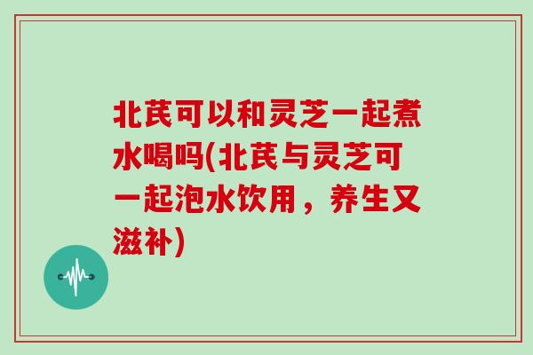 北芪可以和灵芝一起煮水喝吗(北芪与灵芝可一起泡水饮用，养生又滋补)