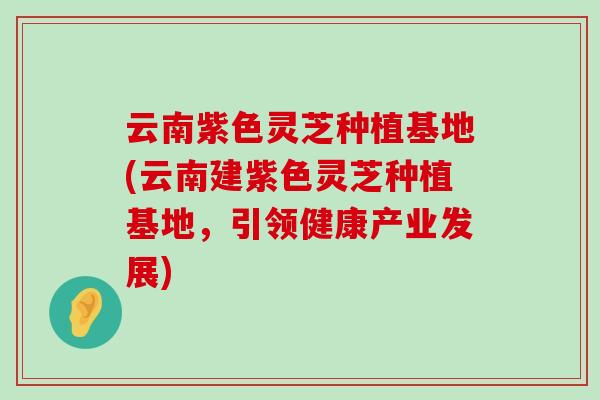 云南紫色灵芝种植基地(云南建紫色灵芝种植基地，引领健康产业发展)