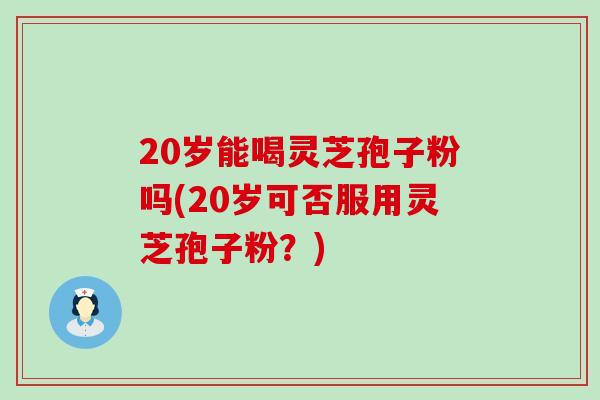 20岁能喝灵芝孢子粉吗(20岁可否服用灵芝孢子粉？)