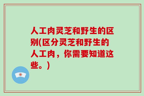 人工肉灵芝和野生的区别(区分灵芝和野生的人工肉，你需要知道这些。)