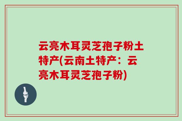 云亮木耳灵芝孢子粉土特产(云南土特产：云亮木耳灵芝孢子粉)