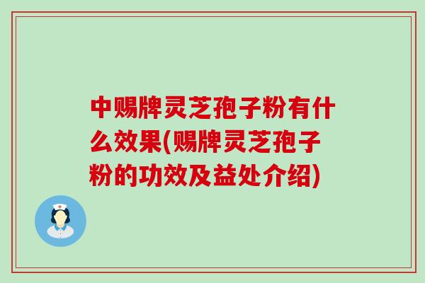 中赐牌灵芝孢子粉有什么效果(赐牌灵芝孢子粉的功效及益处介绍)