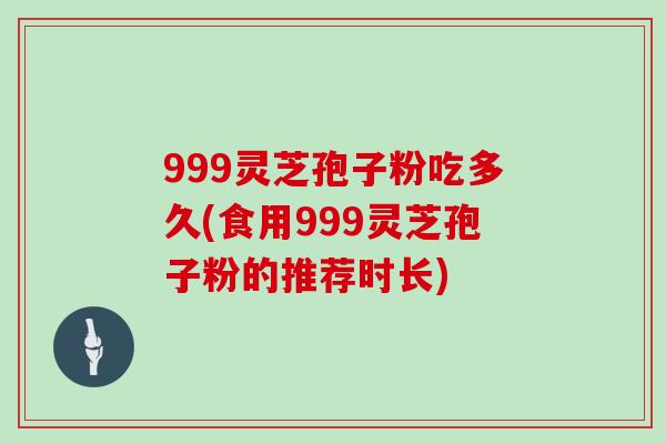 999灵芝孢子粉吃多久(食用999灵芝孢子粉的推荐时长)