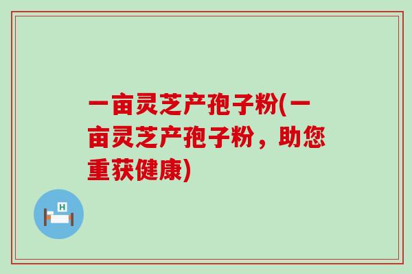 一亩灵芝产孢子粉(一亩灵芝产孢子粉，助您重获健康)