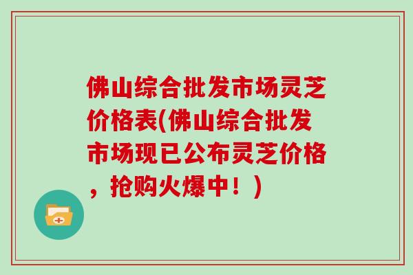 佛山综合批发市场灵芝价格表(佛山综合批发市场现已公布灵芝价格，抢购火爆中！)