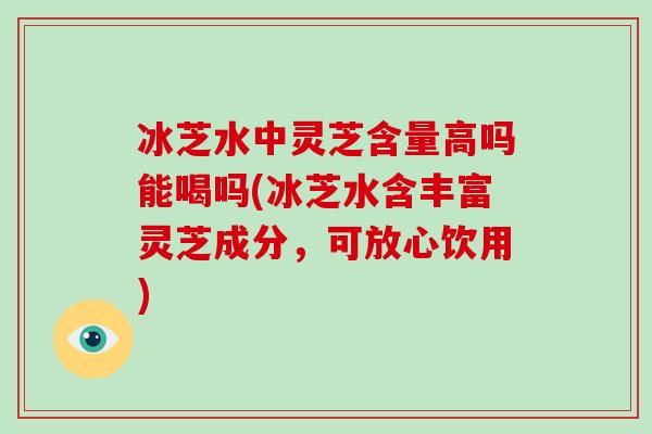 冰芝水中灵芝含量高吗能喝吗(冰芝水含丰富灵芝成分，可放心饮用)